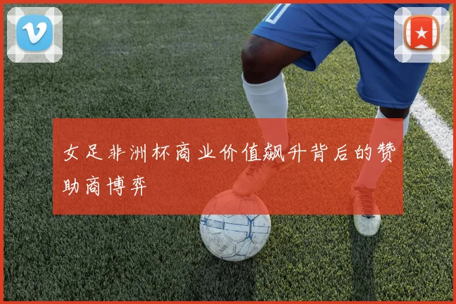 女足非洲杯商业价值飙升背后的赞助商博弈