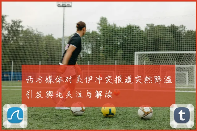 西方媒体对美伊冲突报道突然降温引发舆论关注与解读