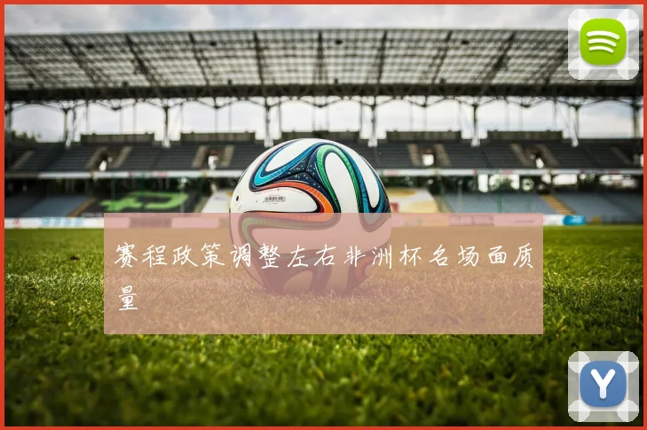 赛程政策调整左右非洲杯名场面质量