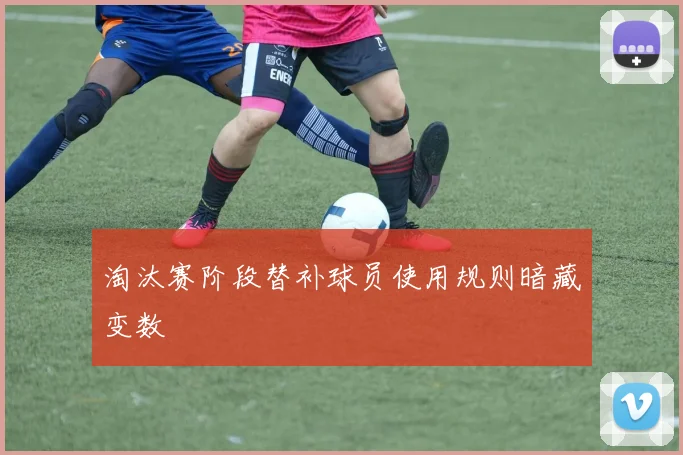 淘汰赛阶段替补球员使用规则暗藏变数