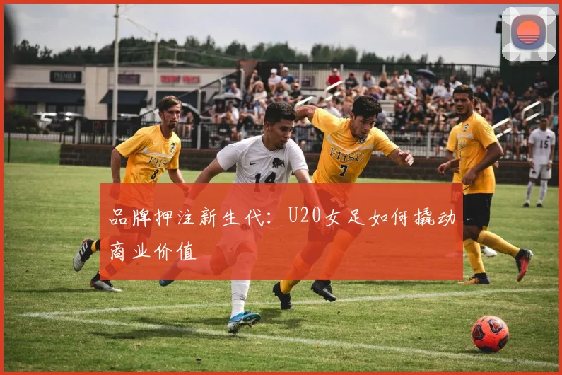 品牌押注新生代：U20女足如何撬动商业价值