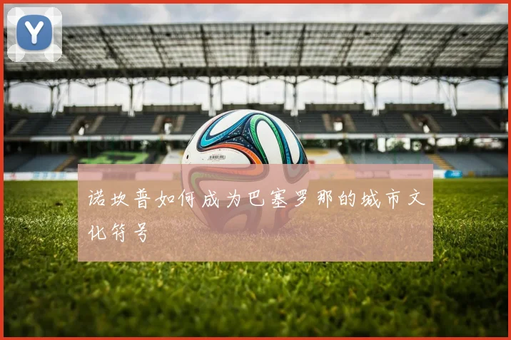 诺坎普如何成为巴塞罗那的城市文化符号