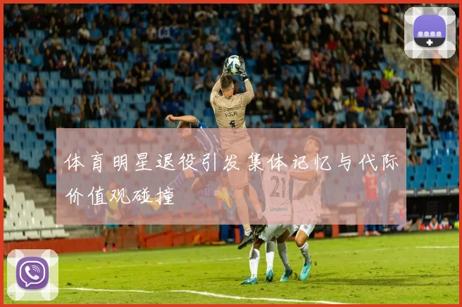 体育明星退役引发集体记忆与代际价值观碰撞