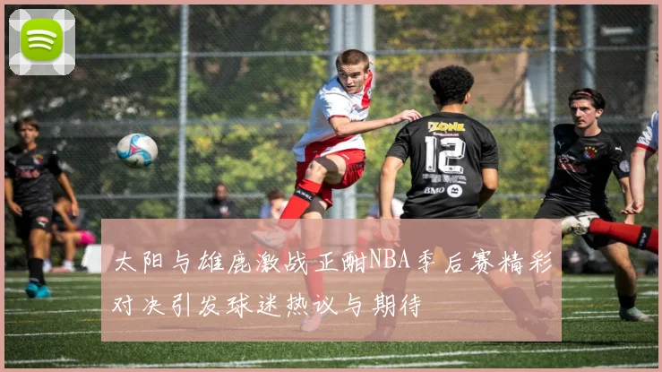 太阳与雄鹿激战正酣NBA季后赛精彩对决引发球迷热议与期待