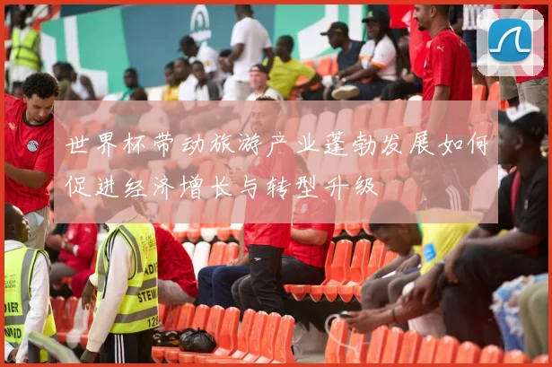 世界杯带动旅游产业蓬勃发展如何促进经济增长与转型升级