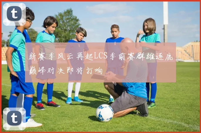 新赛季风云再起LCS季前赛群雄逐鹿巅峰对决即将打响