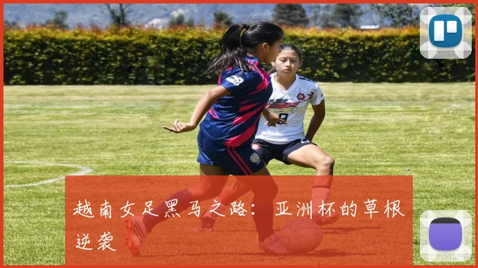 越南女足黑马之路：亚洲杯的草根逆袭