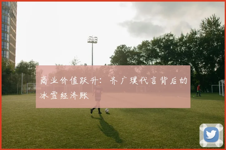 商业价值跃升：齐广璞代言背后的冰雪经济账