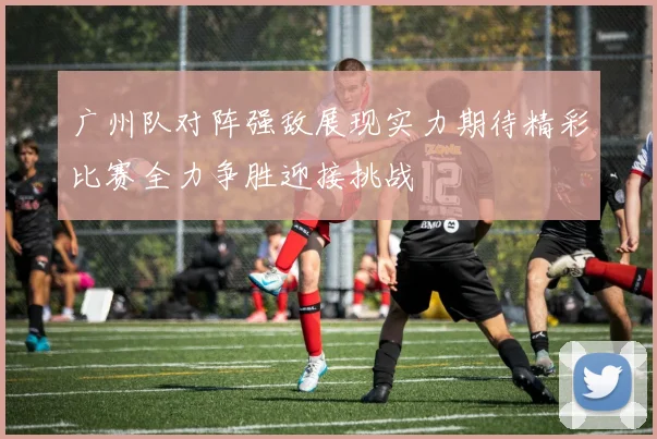 广州队对阵强敌展现实力期待精彩比赛全力争胜迎接挑战