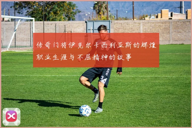 传奇门将伊克尔卡西利亚斯的辉煌职业生涯与不屈精神的故事