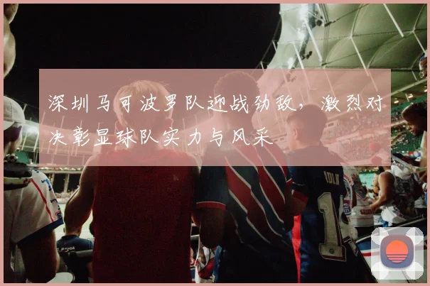 深圳马可波罗队迎战劲敌，激烈对决彰显球队实力与风采