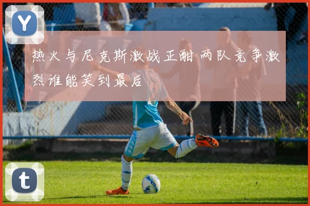 热火与尼克斯激战正酣 两队竞争激烈谁能笑到最后