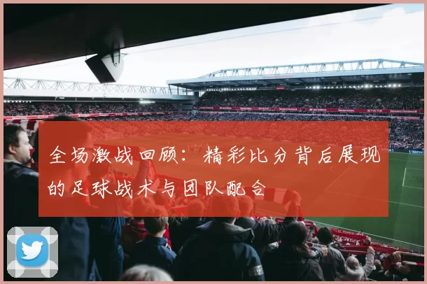 全场激战回顾：精彩比分背后展现的足球战术与团队配合