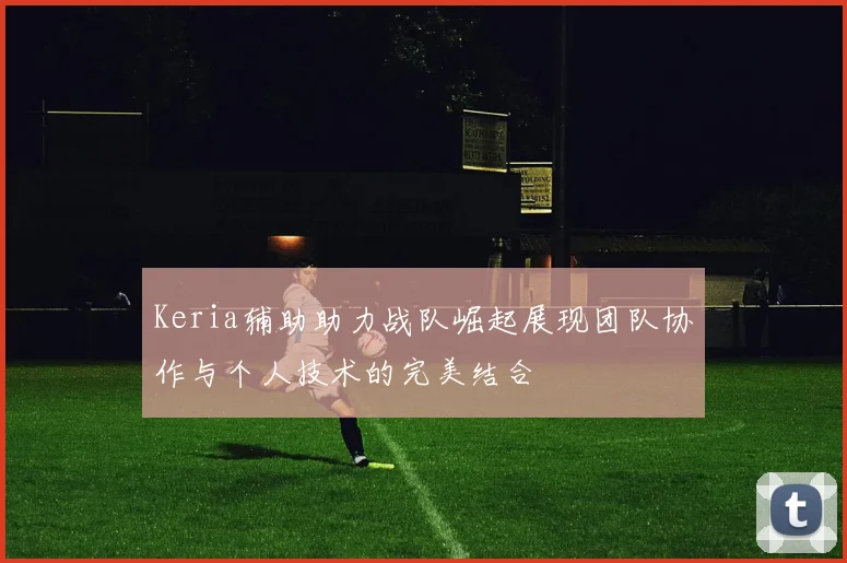 Keria辅助助力战队崛起展现团队协作与个人技术的完美结合