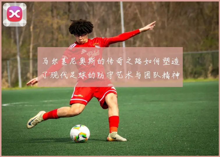马尔基尼奥斯的传奇之路如何塑造了现代足球的防守艺术与团队精神