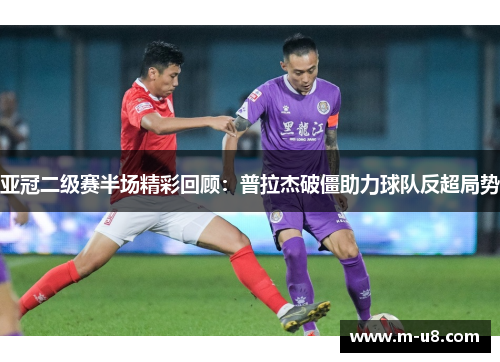 亚冠二级赛半场精彩回顾：普拉杰破僵助力球队反超局势