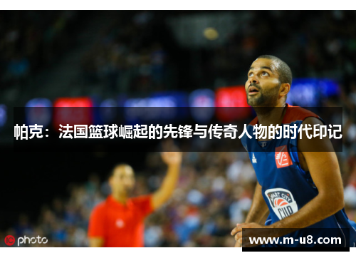 帕克：法国篮球崛起的先锋与传奇人物的时代印记