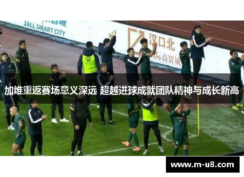 加维重返赛场意义深远 超越进球成就团队精神与成长新高