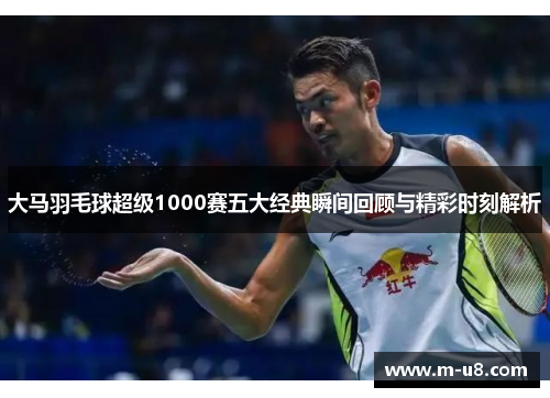大马羽毛球超级1000赛五大经典瞬间回顾与精彩时刻解析
