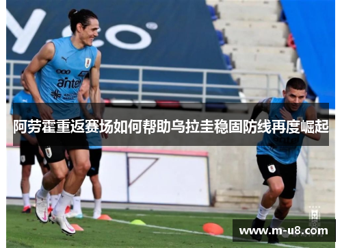 阿劳霍重返赛场如何帮助乌拉圭稳固防线再度崛起