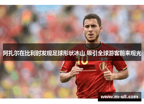 阿扎尔在比利时发现足球形状冰山 吸引全球游客前来观光